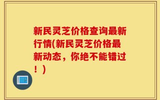 新民灵芝价格查询最新行情(新民灵芝价格最新动态，你绝不能错过！)