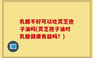 乳腺不好可以吃灵芝孢子油吗(灵芝孢子油对乳腺健康有益吗？)