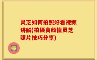 灵芝如何拍照好看视频讲解(拍摄高颜值灵芝照片技巧分享)