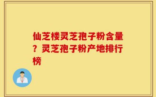 仙芝楼灵芝孢子粉含量？灵芝孢子粉产地排行榜