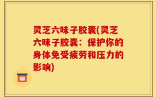 灵芝六味子胶囊(灵芝六味子胶囊：保护你的身体免受疲劳和压力的影响)