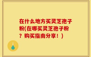 在什么地方买灵芝孢子粉(在哪买灵芝孢子粉？购买指南分享！)