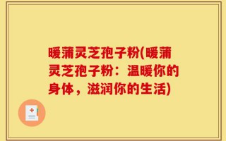 暖蒲灵芝孢子粉(暖蒲灵芝孢子粉：温暖你的身体，滋润你的生活)