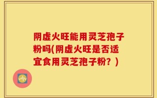阴虚火旺能用灵芝孢子粉吗(阴虚火旺是否适宜食用灵芝孢子粉？)