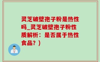 灵芝破壁孢子粉是热性吗_灵芝破壁孢子粉性质解析：是否属于热性食品？)