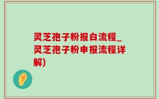 灵芝孢子粉报白流程_灵芝孢子粉申报流程详解)