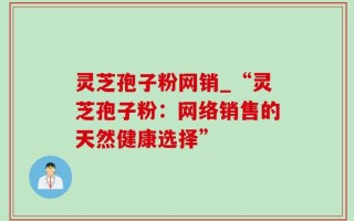 灵芝孢子粉网销_“灵芝孢子粉：网络销售的天然健康选择”