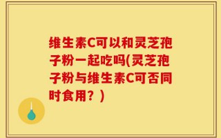维生素C可以和灵芝孢子粉一起吃吗(灵芝孢子粉与维生素C可否同时食用？)
