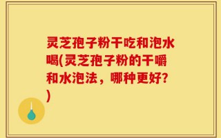 灵芝孢子粉干吃和泡水喝(灵芝孢子粉的干嚼和水泡法，哪种更好？)