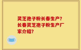 灵芝孢子粉长春生产？长春灵芝孢子粉生产厂家介绍？