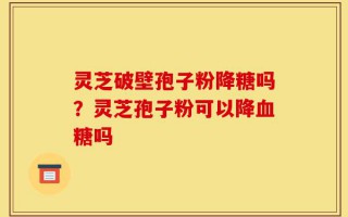 灵芝破壁孢子粉降糖吗？灵芝孢子粉可以降血糖吗