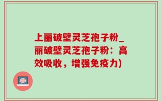 上丽破壁灵芝孢子粉_丽破壁灵芝孢子粉：高效吸收，增强免疫力)