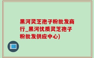 黑河灵芝孢子粉批发商行_黑河优质灵芝孢子粉批发供应中心)