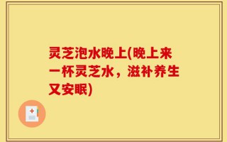 灵芝泡水晚上(晚上来一杯灵芝水，滋补养生又安眠)