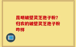 昆明破壁灵芝孢子粉？归农的破壁灵芝孢子粉咋样