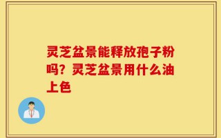 灵芝盆景能释放孢子粉吗？灵芝盆景用什么油上色