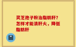 灵芝孢子粉治脂肪肝？怎样才能清肝火，降低脂肪肝