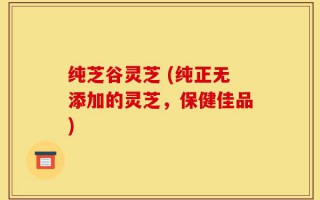 纯芝谷灵芝 (纯正无添加的灵芝，保健佳品)