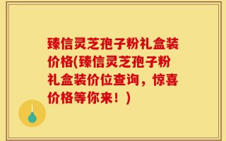 臻信灵芝孢子粉礼盒装价格(臻信灵芝孢子粉礼盒装价位查询，惊喜价格等你来！)