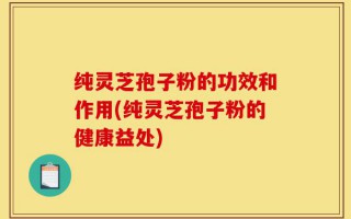纯灵芝孢子粉的功效和作用(纯灵芝孢子粉的健康益处)