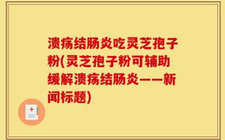 溃疡结肠炎吃灵芝孢子粉(灵芝孢子粉可辅助缓解溃疡结肠炎——新闻标题)