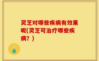 灵芝对哪些疾病有效果呢(灵芝可治疗哪些疾病？)