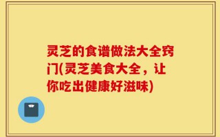 灵芝的食谱做法大全窍门(灵芝美食大全，让你吃出健康好滋味)