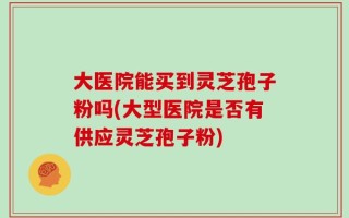 大医院能买到灵芝孢子粉吗(大型医院是否有供应灵芝孢子粉)
