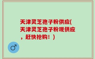天津灵芝孢子粉供应(天津灵芝孢子粉现供应，赶快抢购！)