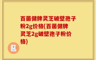 百菌健牌灵芝破壁孢子粉2g价格(百菌健牌灵芝2g破壁孢子粉价格)