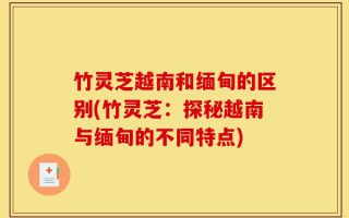 竹灵芝越南和缅甸的区别(竹灵芝：探秘越南与缅甸的不同特点)