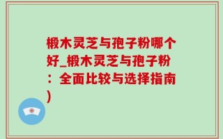椴木灵芝与孢子粉哪个好_椴木灵芝与孢子粉：全面比较与选择指南)