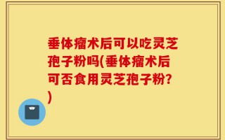 垂体瘤术后可以吃灵芝孢子粉吗(垂体瘤术后可否食用灵芝孢子粉？)