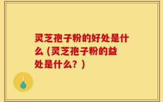 灵芝孢子粉的好处是什么 (灵芝孢子粉的益处是什么？)