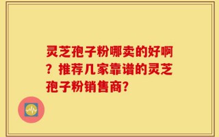 灵芝孢子粉哪卖的好啊？推荐几家靠谱的灵芝孢子粉销售商？