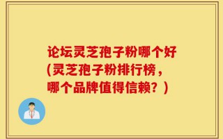 论坛灵芝孢子粉哪个好(灵芝孢子粉排行榜，哪个品牌值得信赖？)