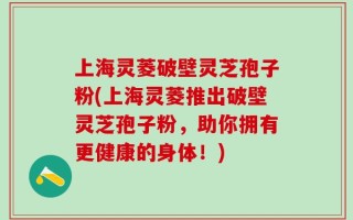 上海灵菱破壁灵芝孢子粉(上海灵菱推出破壁灵芝孢子粉，助你拥有更健康的身体！)
