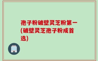 孢子粉破壁灵芝粉第一(破壁灵芝孢子粉成首选)