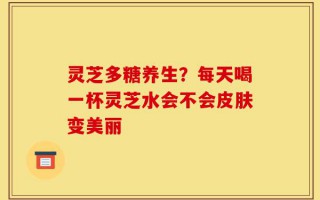 灵芝多糖养生？每天喝一杯灵芝水会不会皮肤变美丽