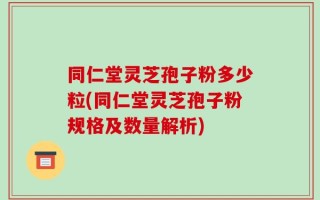 同仁堂灵芝孢子粉多少粒(同仁堂灵芝孢子粉规格及数量解析)