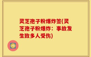 灵芝孢子粉爆炸签(灵芝孢子粉爆炸：事故发生致多人受伤)