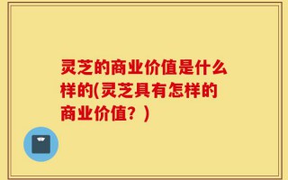 灵芝的商业价值是什么样的(灵芝具有怎样的商业价值？)