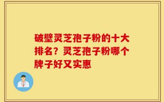 破壁灵芝孢子粉的十大排名？灵芝孢子粉哪个牌子好又实惠