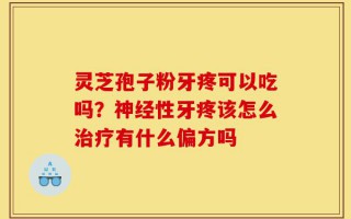 灵芝孢子粉牙疼可以吃吗？神经性牙疼该怎么治疗有什么偏方吗