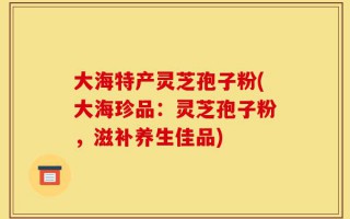 大海特产灵芝孢子粉(大海珍品：灵芝孢子粉，滋补养生佳品)