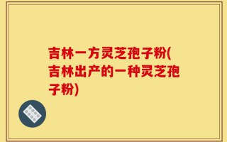 吉林一方灵芝孢子粉(吉林出产的一种灵芝孢子粉)