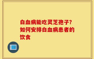 白血病能吃灵芝孢子？如何安排白血病患者的饮食