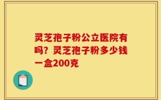 灵芝孢子粉公立医院有吗？灵芝孢子粉多少钱一盒200克