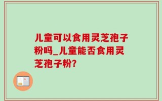 儿童可以食用灵芝孢子粉吗_儿童能否食用灵芝孢子粉？