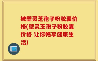 被壁灵芝孢子粉胶囊价格(壁灵芝孢子粉胶囊价格 让你畅享健康生活)